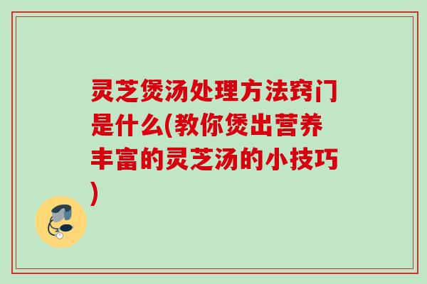灵芝煲汤处理方法窍门是什么(教你煲出营养丰富的灵芝汤的小技巧)