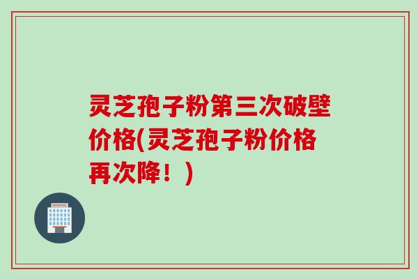 灵芝孢子粉第三次破壁价格(灵芝孢子粉价格再次降！)