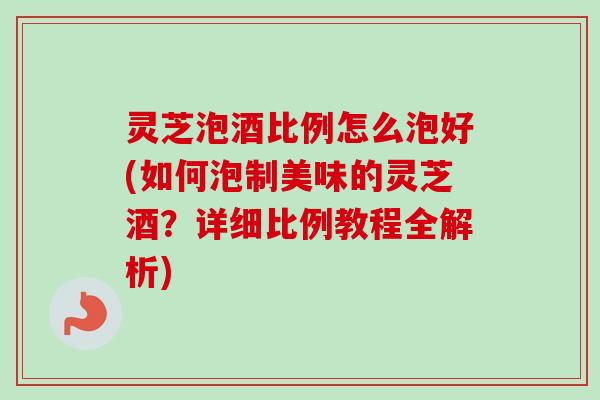 灵芝泡酒比例怎么泡好(如何泡制美味的灵芝酒?详细比例教程全解析) 灵芝泡酒比例怎么泡好(如何泡制美味的灵芝酒?详细比例教程全解析)
