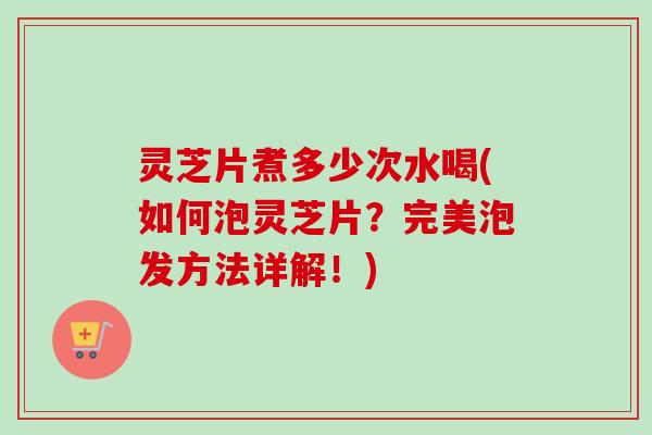 灵芝片煮多少次水喝(如何泡灵芝片?完美泡发方法详解!) 灵芝片煮多少次水喝(如何泡灵芝片?完美泡发方法详解!)