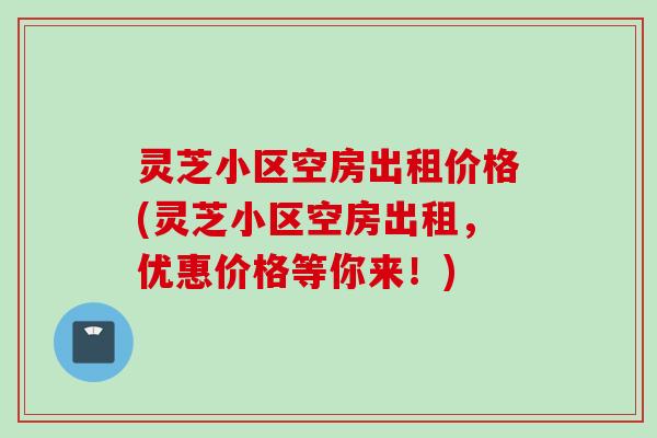 灵芝小区空房出租价格(灵芝小区空房出租,优惠价格等你来!) 灵芝小区空房出租价格(灵芝小区空房出租,优惠价格等你来!)