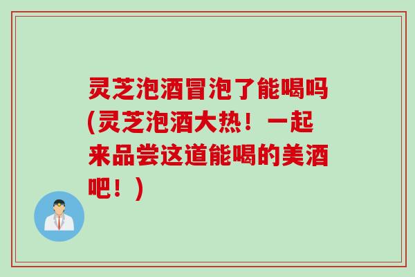 灵芝泡酒冒泡了能喝吗(灵芝泡酒大热!一起来品尝这道能喝的美酒吧!) 灵芝泡酒冒泡了能喝吗(灵芝泡酒大热!一起来品尝这道能喝的美酒吧!)
