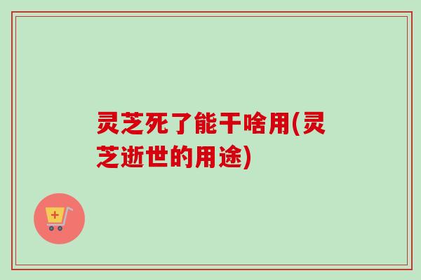 灵芝死了能干啥用(灵芝逝世的用途)