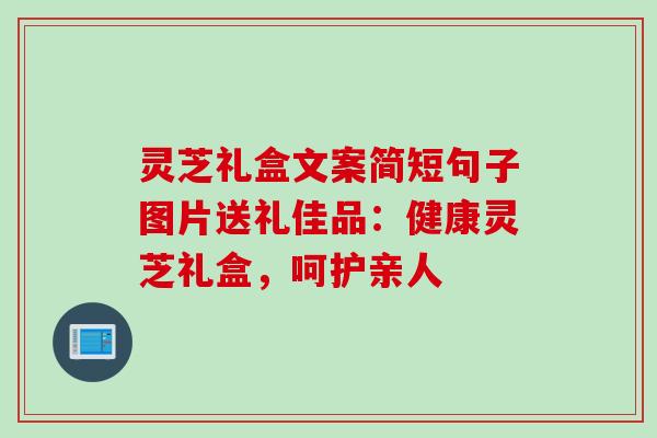 灵芝礼盒文案简短句子图片送礼佳品：健康灵芝礼盒，呵护亲人