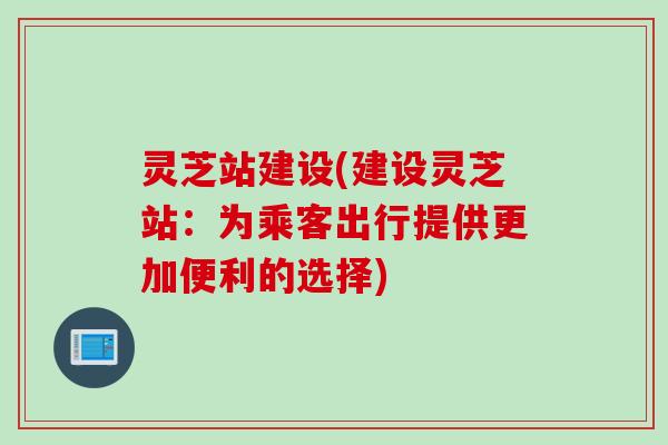 灵芝站建设(建设灵芝站：为乘客出行提供更加便利的选择)