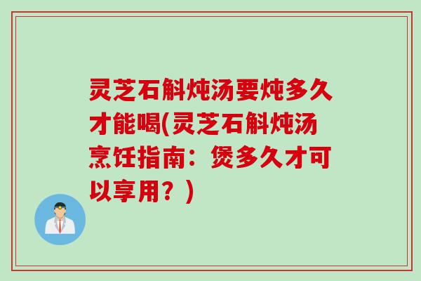 灵芝石斛炖汤要炖多久才能喝(灵芝石斛炖汤烹饪指南：煲多久才可以享用？)