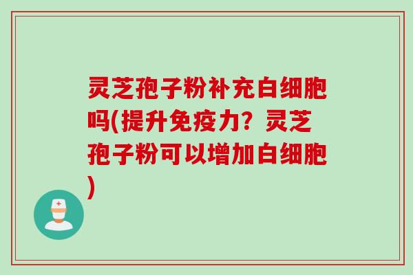 灵芝孢子粉补充白细胞吗(提升免疫力？灵芝孢子粉可以增加白细胞)