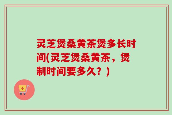 灵芝煲桑黄茶煲多长时间(灵芝煲桑黄茶，煲制时间要多久？)