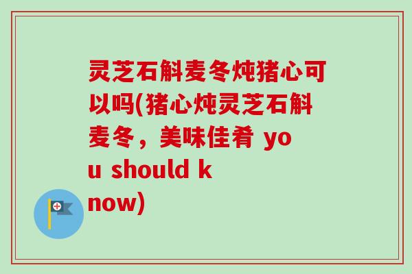 灵芝石斛麦冬炖猪心可以吗(猪心炖灵芝石斛麦冬，美味佳肴 you should know)