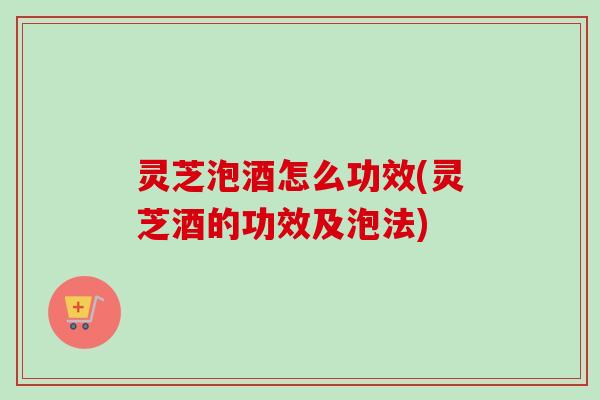 灵芝泡酒怎么功效(灵芝酒的功效及泡法)
