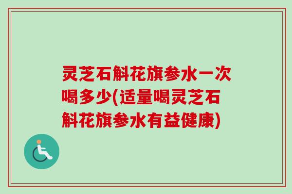 灵芝石斛花旗参水一次喝多少(适量喝灵芝石斛花旗参水有益健康)