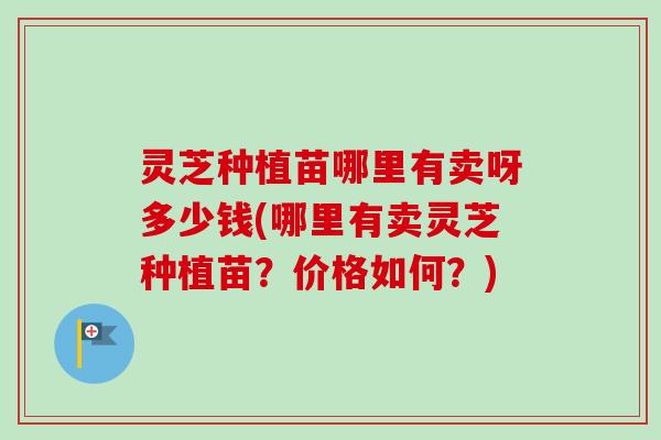 灵芝种植苗哪里有卖呀多少钱(哪里有卖灵芝种植苗？价格如何？)