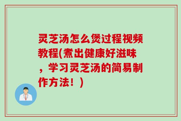 灵芝汤怎么煲过程视频教程(煮出健康好滋味,学习灵芝汤的简易制作方法!) 灵芝汤怎么煲过程视频教程(煮出健康好滋味,学习灵芝汤的简易制作方法!)