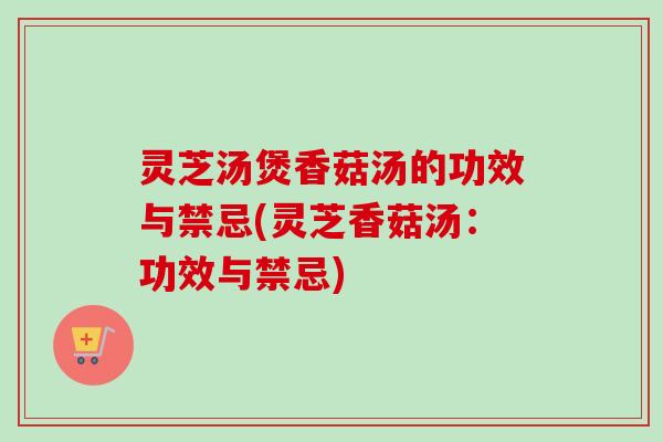 灵芝汤煲香菇汤的功效与禁忌(灵芝香菇汤：功效与禁忌)