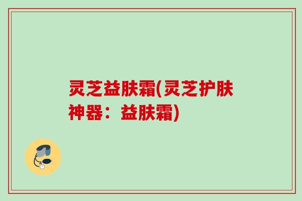 灵芝益肤霜(灵芝护肤神器:益肤霜) 灵芝益肤霜(灵芝护肤神器:益肤霜)