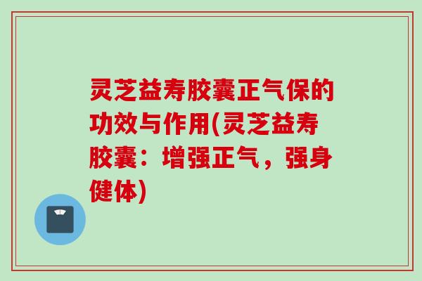 灵芝益寿胶囊正气保的功效与作用(灵芝益寿胶囊：增强正气，强身健体)