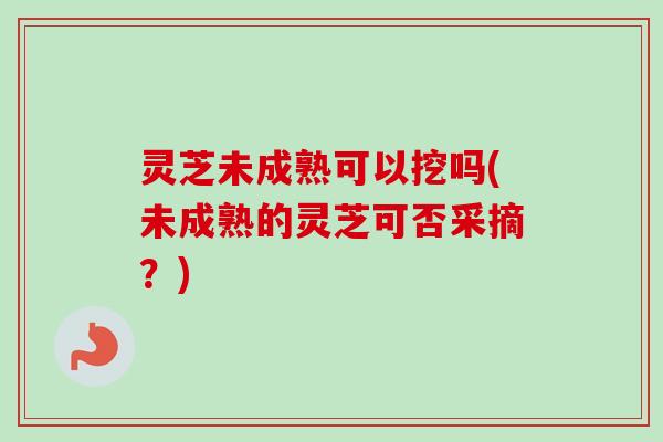 灵芝未成熟可以挖吗(未成熟的灵芝可否采摘？)
