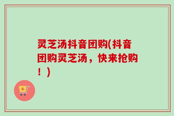 灵芝汤抖音团购(抖音团购灵芝汤,快来抢购!) 灵芝汤抖音团购(抖音团购灵芝汤,快来抢购!)
