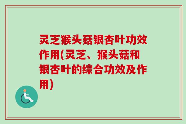灵芝猴头菇银杏叶功效作用(灵芝、猴头菇和银杏叶的综合功效及作用)