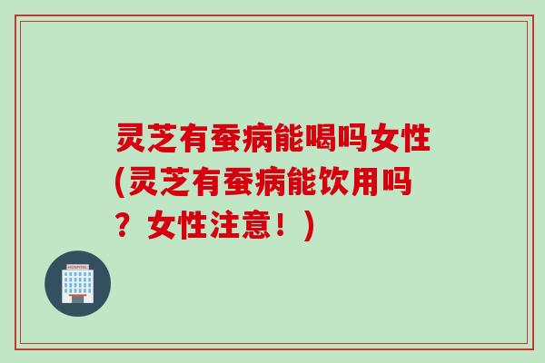 灵芝有蚕病能喝吗女性(灵芝有蚕病能饮用吗？女性注意！)