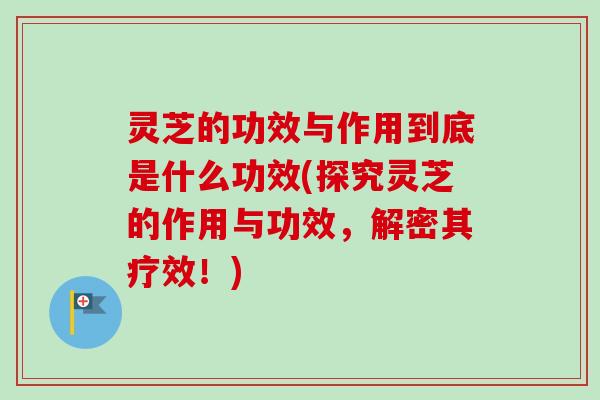 灵芝的功效与作用到底是什么功效(探究灵芝的作用与功效，解密其疗效！)