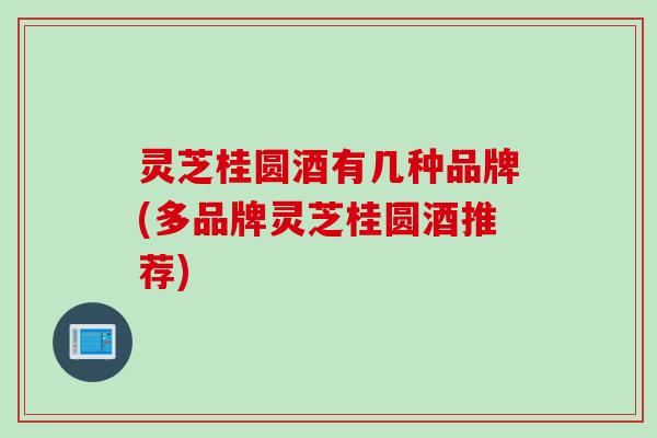灵芝桂圆酒有几种品牌(多品牌灵芝桂圆酒推荐)