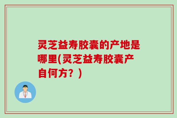 灵芝益寿胶囊的产地是哪里(灵芝益寿胶囊产自何方？)