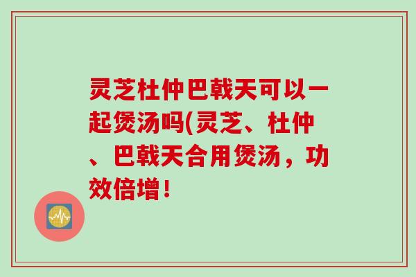 灵芝杜仲巴戟天可以一起煲汤吗(灵芝、杜仲、巴戟天合用煲汤,功效倍增! 灵芝杜仲巴戟天可以一起煲汤吗(灵芝、杜仲、巴戟天合用煲汤,功效倍增!