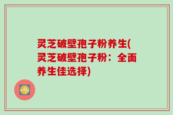灵芝破壁孢子粉养生(灵芝破壁孢子粉:全面养生佳选择) 灵芝破壁孢子粉养生(灵芝破壁孢子粉:全面养生佳选择)