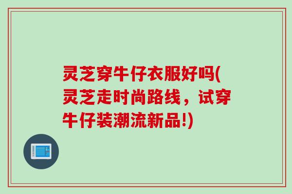 灵芝穿牛仔衣服好吗(灵芝走时尚路线,试穿牛仔装潮流新品!) 灵芝穿牛仔衣服好吗(灵芝走时尚路线,试穿牛仔装潮流新品!)