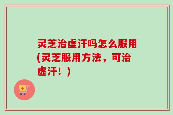 灵芝治虚汗吗怎么服用(灵芝服用方法，可治虚汗！)