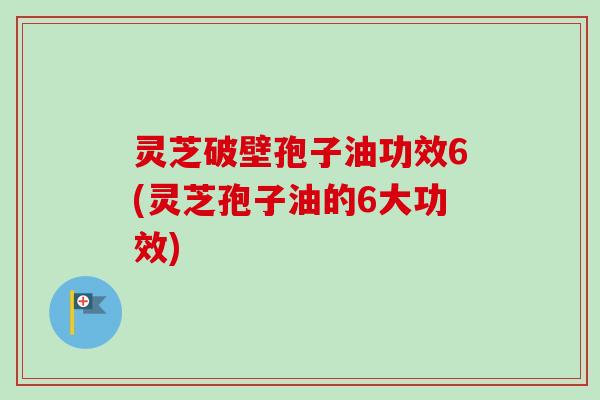 灵芝破壁孢子油功效6(灵芝孢子油的6大功效)