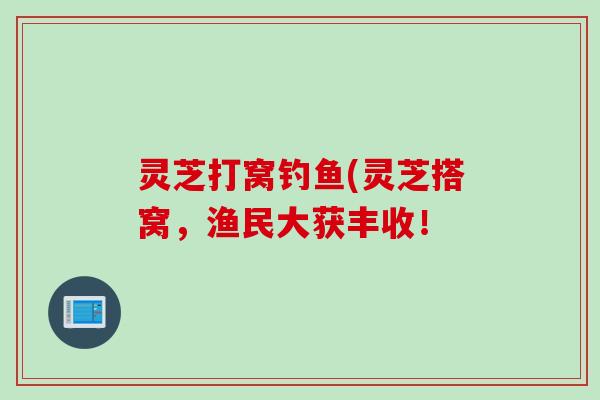 灵芝打窝钓鱼(灵芝搭窝,渔民大获丰收! 灵芝打窝钓鱼(灵芝搭窝,渔民大获丰收!