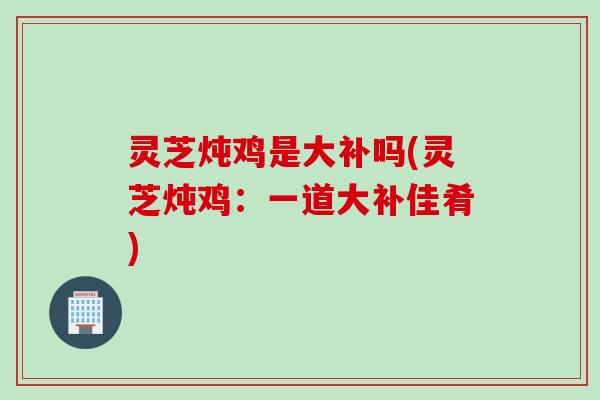 灵芝炖鸡是大补吗(灵芝炖鸡：一道大补佳肴)