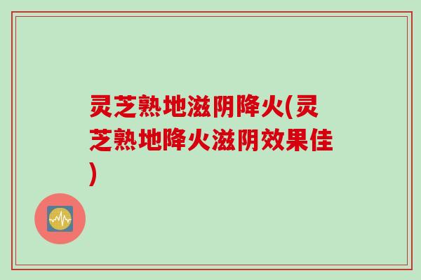 灵芝熟地滋阴降火(灵芝熟地降火滋阴效果佳)
