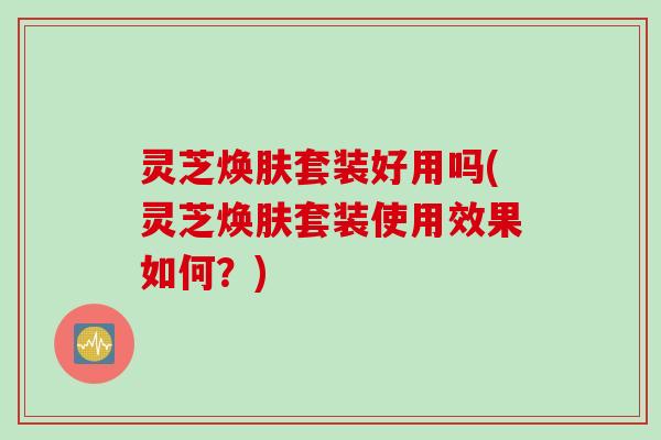 灵芝焕肤套装好用吗(灵芝焕肤套装使用效果如何?) 灵芝焕肤套装好用吗(灵芝焕肤套装使用效果如何?)