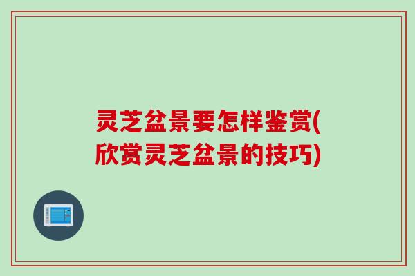 灵芝盆景要怎样鉴赏(欣赏灵芝盆景的技巧)