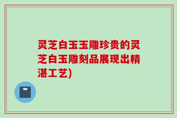 灵芝白玉玉雕珍贵的灵芝白玉雕刻品展现出精湛工艺)