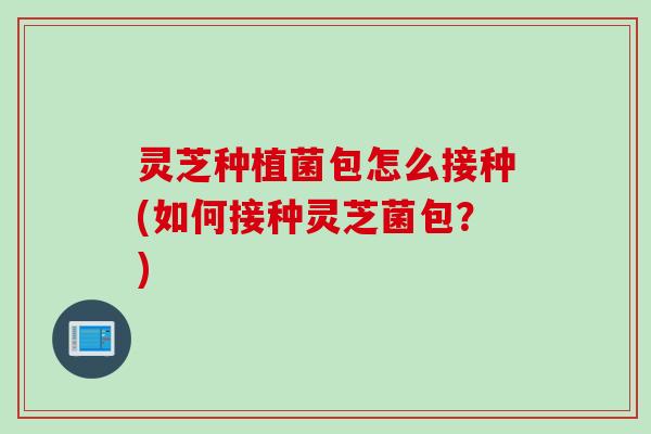 灵芝种植菌包怎么接种(如何接种灵芝菌包?) 灵芝种植菌包怎么接种(如何接种灵芝菌包?)