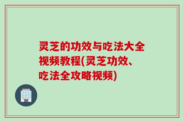 灵芝的功效与吃法大全视频教程(灵芝功效、吃法全攻略视频)