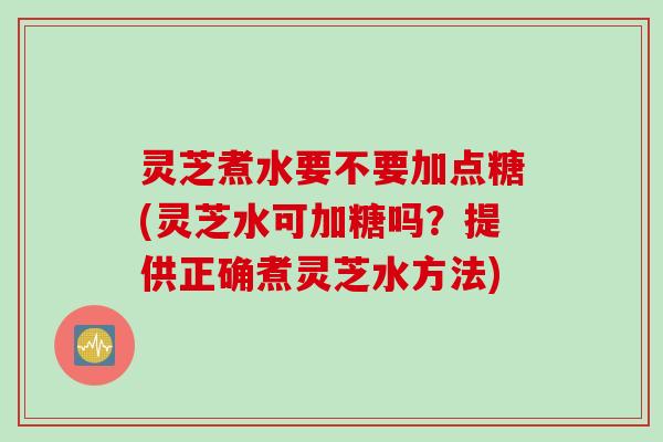 灵芝煮水要不要加点糖(灵芝水可加糖吗？提供正确煮灵芝水方法)