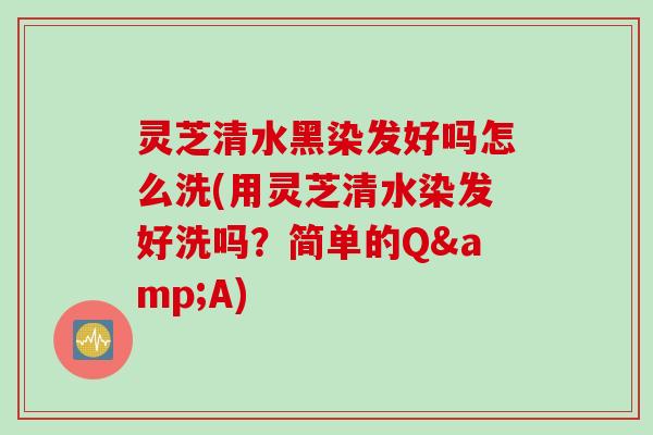 灵芝清水黑染发好吗怎么洗(用灵芝清水染发好洗吗？简单的Q&A)