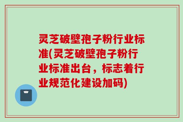 灵芝破壁孢子粉行业标准(灵芝破壁孢子粉行业标准出台，标志着行业规范化建设加码)