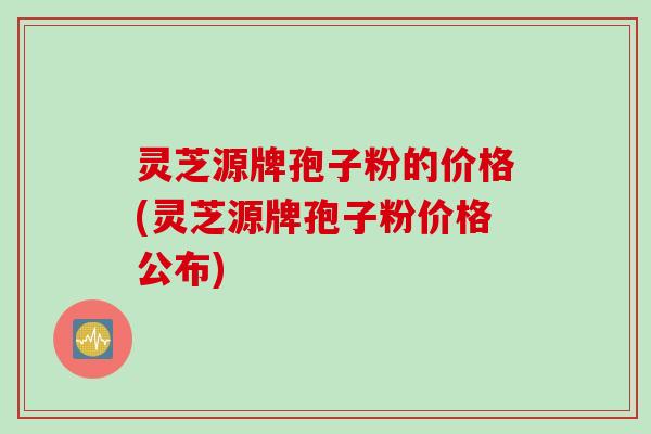 灵芝源牌孢子粉的价格(灵芝源牌孢子粉价格公布)
