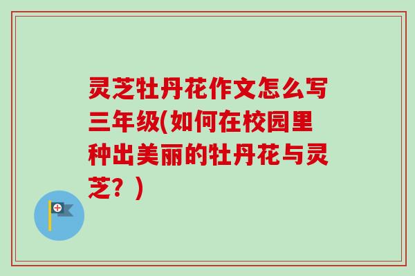 灵芝牡丹花作文怎么写三年级(如何在校园里种出美丽的牡丹花与灵芝？)