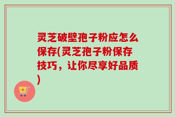灵芝破壁孢子粉应怎么保存(灵芝孢子粉保存技巧，让你尽享好品质)