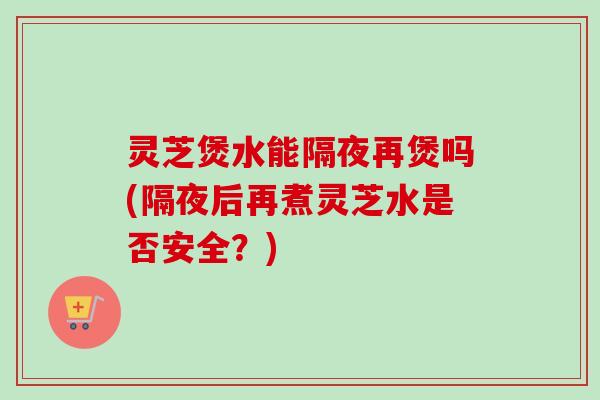 灵芝煲水能隔夜再煲吗(隔夜后再煮灵芝水是否安全?) 灵芝煲水能隔夜再煲吗(隔夜后再煮灵芝水是否安全?)