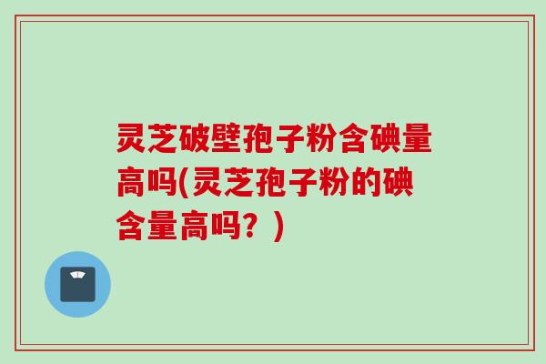 灵芝破壁孢子粉含碘量高吗(灵芝孢子粉的碘含量高吗？)