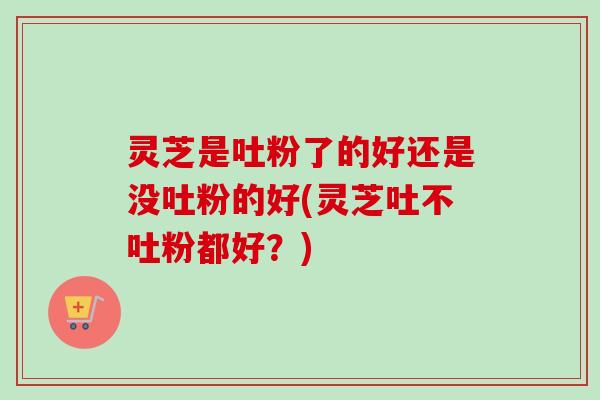 灵芝是吐粉了的好还是没吐粉的好(灵芝吐不吐粉都好？)
