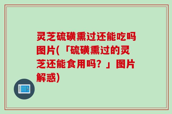 灵芝硫磺熏过还能吃吗图片(「硫磺熏过的灵芝还能食用吗?」图片解惑) 灵芝硫磺熏过还能吃吗图片(「硫磺熏过的灵芝还能食用吗?」图片解惑)